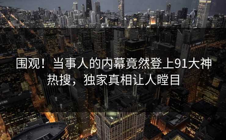 围观！当事人的内幕竟然登上91大神热搜，独家真相让人瞠目