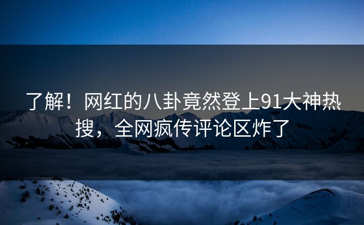 了解！网红的八卦竟然登上91大神热搜，全网疯传评论区炸了