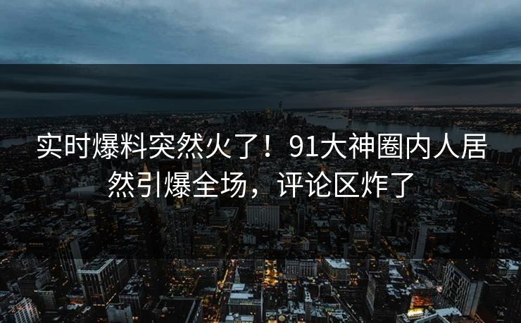 实时爆料突然火了！91大神圈内人居然引爆全场，评论区炸了