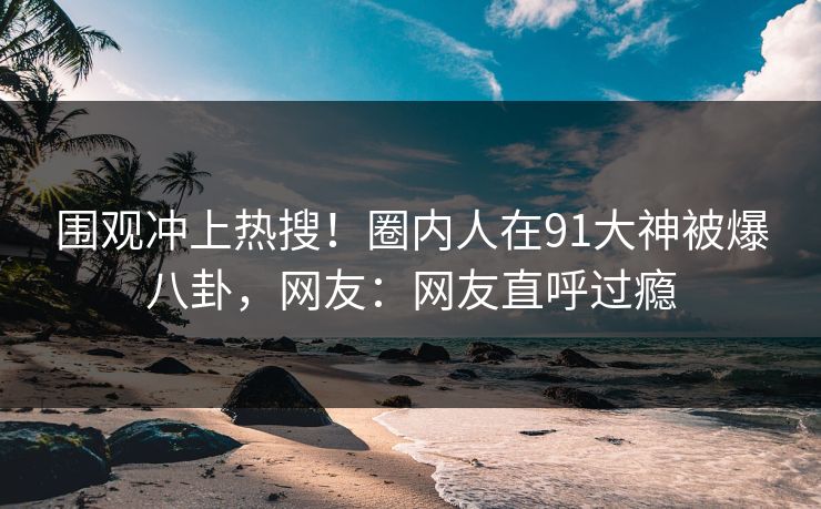 围观冲上热搜！圈内人在91大神被爆八卦，网友：网友直呼过瘾
