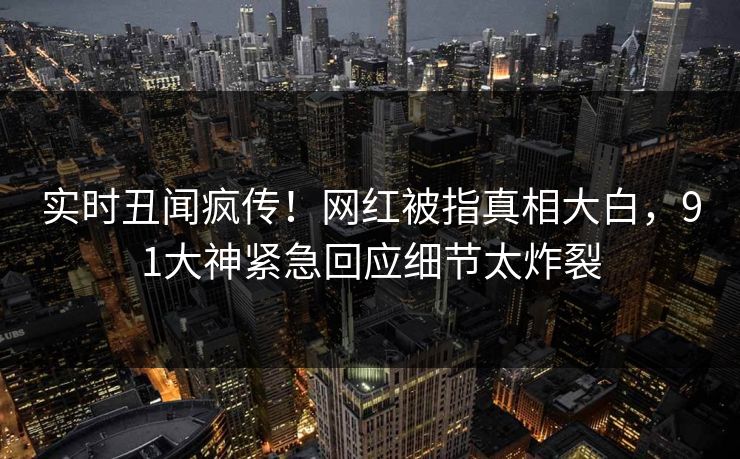实时丑闻疯传！网红被指真相大白，91大神紧急回应细节太炸裂