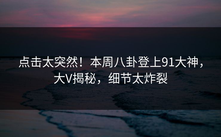 点击太突然！本周八卦登上91大神，大V揭秘，细节太炸裂