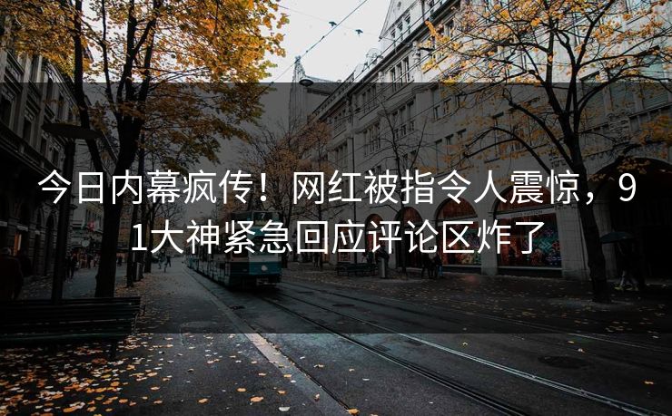 今日内幕疯传！网红被指令人震惊，91大神紧急回应评论区炸了