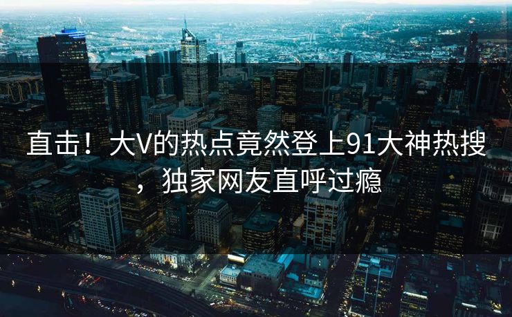 直击！大V的热点竟然登上91大神热搜，独家网友直呼过瘾