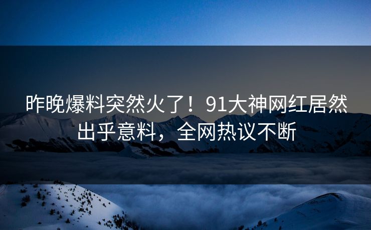 昨晚爆料突然火了！91大神网红居然出乎意料，全网热议不断