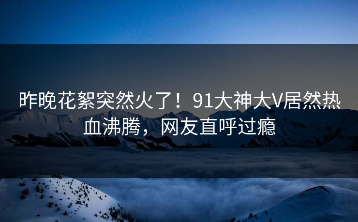 昨晚花絮突然火了！91大神大V居然热血沸腾，网友直呼过瘾