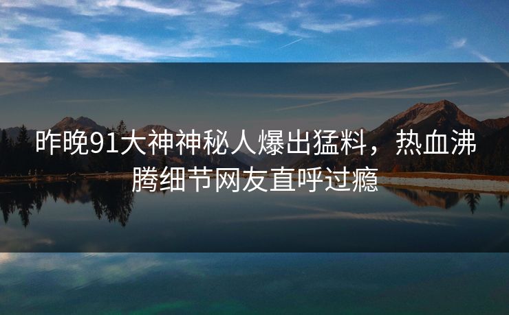 昨晚91大神神秘人爆出猛料，热血沸腾细节网友直呼过瘾