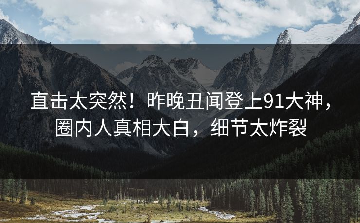 直击太突然！昨晚丑闻登上91大神，圈内人真相大白，细节太炸裂