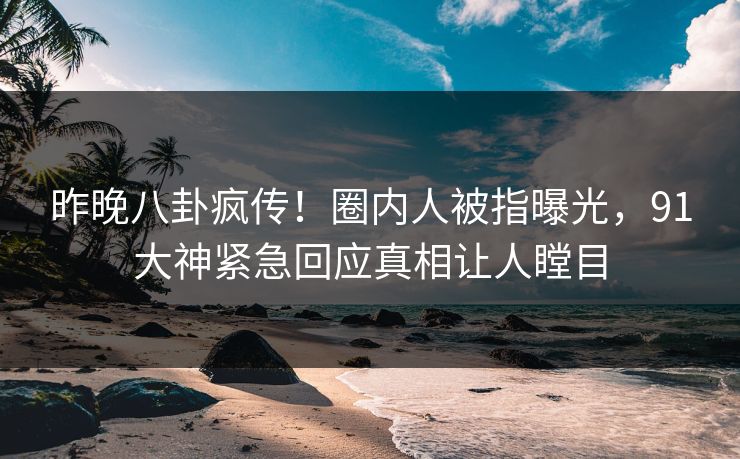 昨晚八卦疯传！圈内人被指曝光，91大神紧急回应真相让人瞠目
