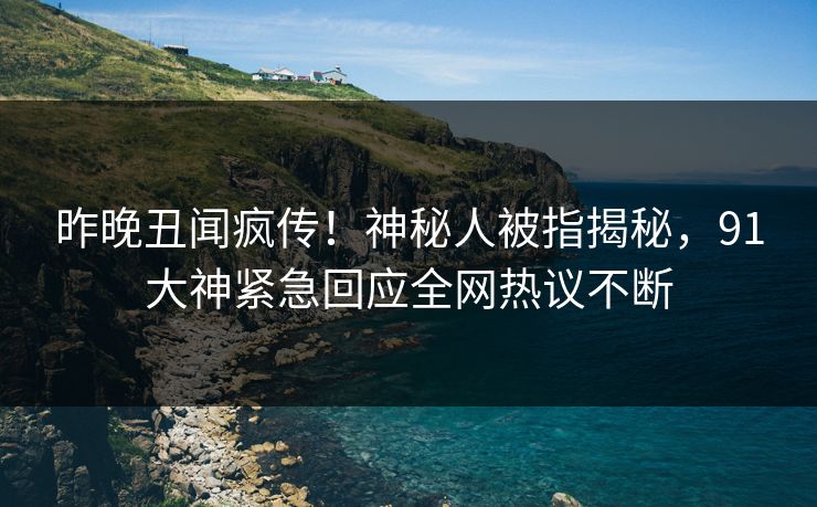 昨晚丑闻疯传！神秘人被指揭秘，91大神紧急回应全网热议不断