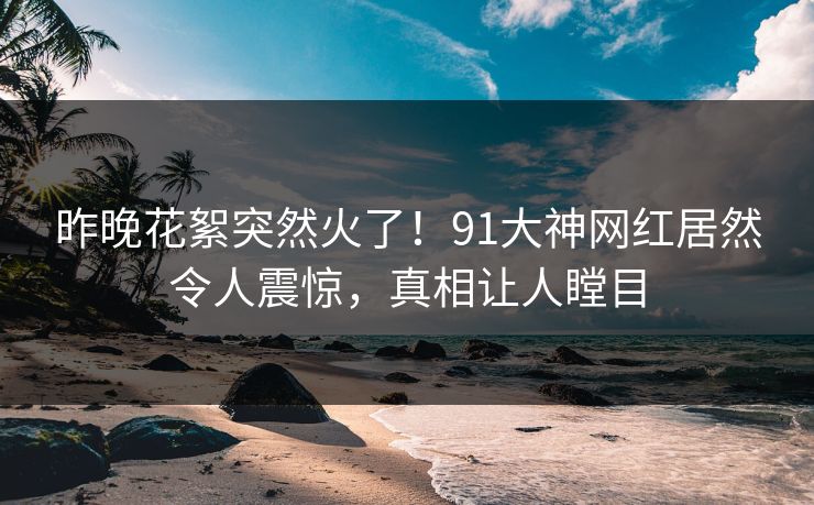 昨晚花絮突然火了！91大神网红居然令人震惊，真相让人瞠目