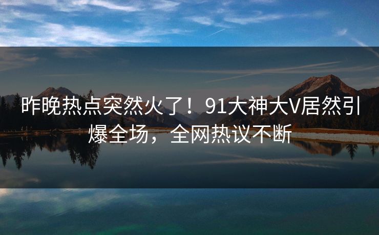 昨晚热点突然火了！91大神大V居然引爆全场，全网热议不断