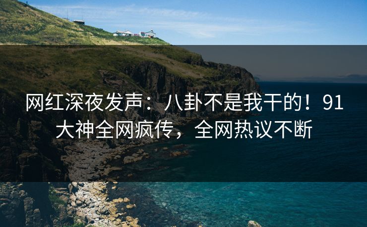 网红深夜发声：八卦不是我干的！91大神全网疯传，全网热议不断
