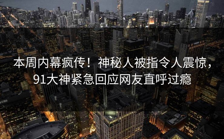 本周内幕疯传！神秘人被指令人震惊，91大神紧急回应网友直呼过瘾