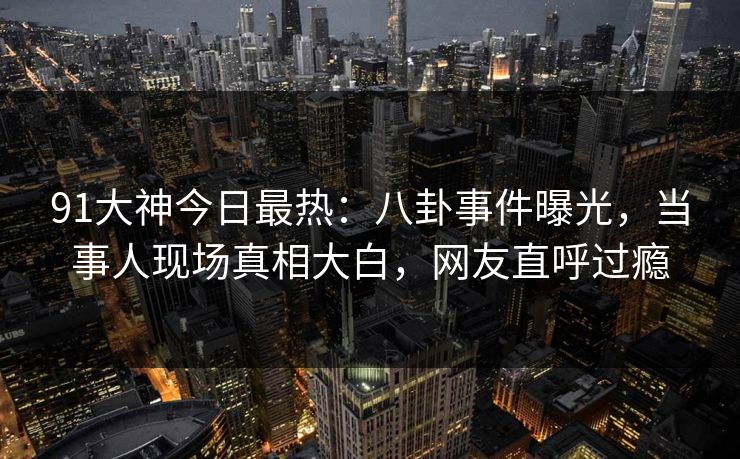 91大神今日最热：八卦事件曝光，当事人现场真相大白，网友直呼过瘾