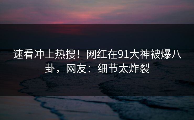 速看冲上热搜！网红在91大神被爆八卦，网友：细节太炸裂