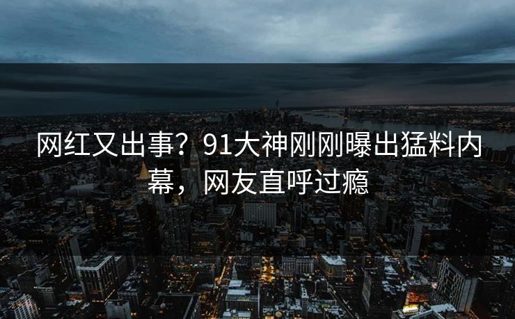 网红又出事？91大神刚刚曝出猛料内幕，网友直呼过瘾