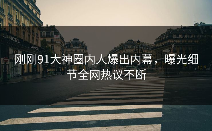 刚刚91大神圈内人爆出内幕，曝光细节全网热议不断