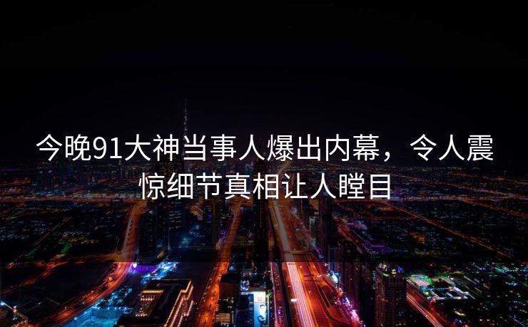 今晚91大神当事人爆出内幕，令人震惊细节真相让人瞠目