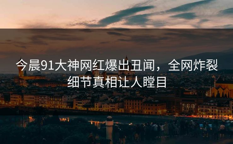 今晨91大神网红爆出丑闻，全网炸裂细节真相让人瞠目