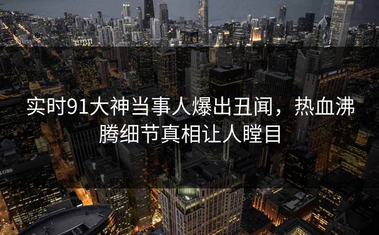 实时91大神当事人爆出丑闻，热血沸腾细节真相让人瞠目