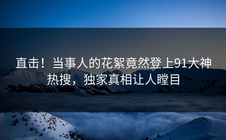 直击！当事人的花絮竟然登上91大神热搜，独家真相让人瞠目