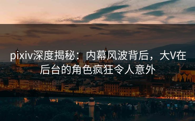 pixiv深度揭秘：内幕风波背后，大V在后台的角色疯狂令人意外