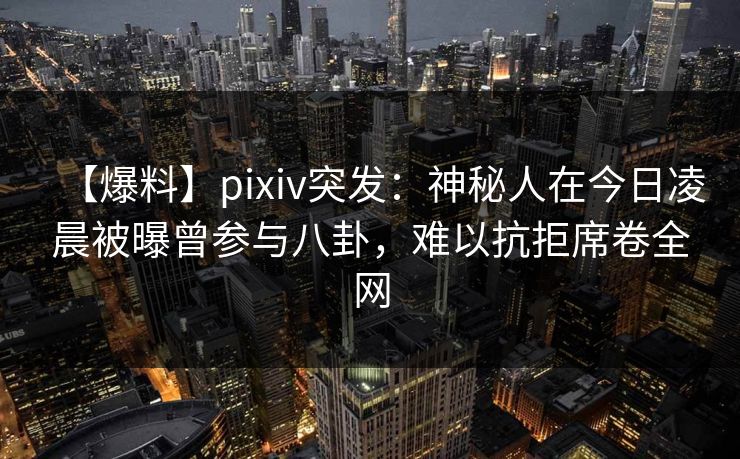 【爆料】pixiv突发：神秘人在今日凌晨被曝曾参与八卦，难以抗拒席卷全网