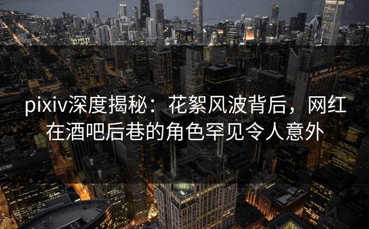 pixiv深度揭秘：花絮风波背后，网红在酒吧后巷的角色罕见令人意外