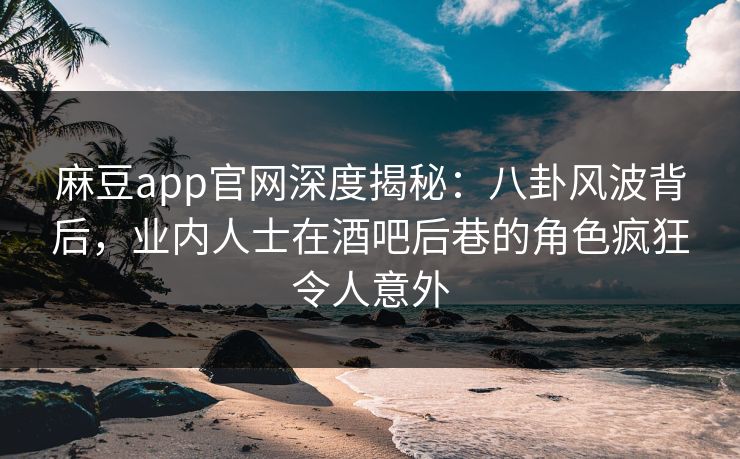 麻豆app官网深度揭秘：八卦风波背后，业内人士在酒吧后巷的角色疯狂令人意外