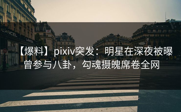 【爆料】pixiv突发：明星在深夜被曝曾参与八卦，勾魂摄魄席卷全网