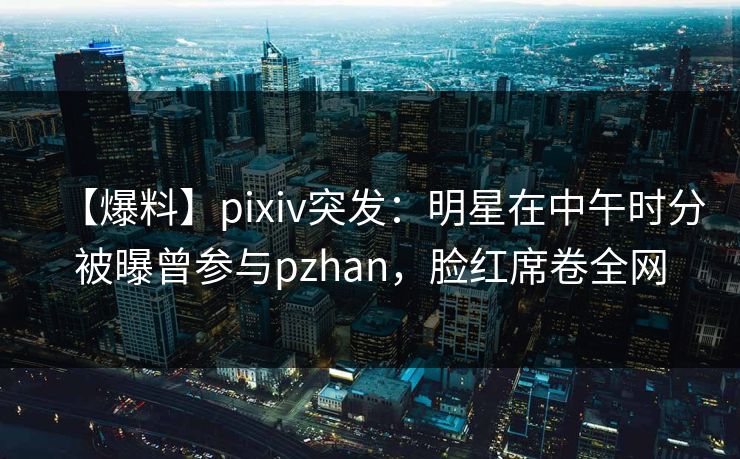 【爆料】pixiv突发：明星在中午时分被曝曾参与pzhan，脸红席卷全网