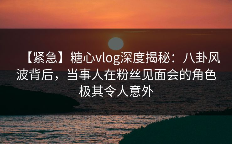 【紧急】糖心vlog深度揭秘：八卦风波背后，当事人在粉丝见面会的角色极其令人意外