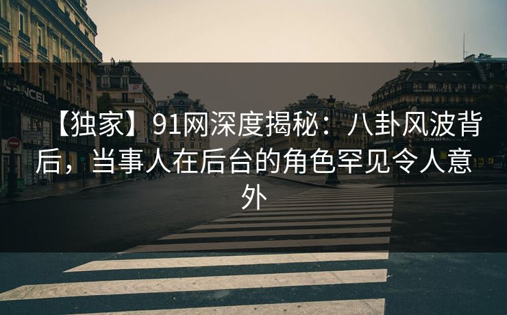 【独家】91网深度揭秘：八卦风波背后，当事人在后台的角色罕见令人意外