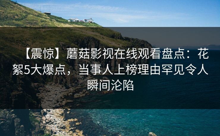 【震惊】蘑菇影视在线观看盘点：花絮5大爆点，当事人上榜理由罕见令人瞬间沦陷