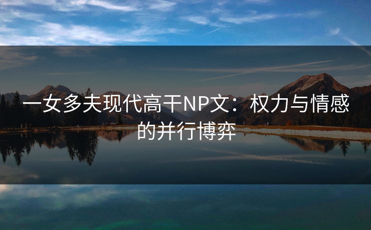 一女多夫现代高干NP文：权力与情感的并行博弈