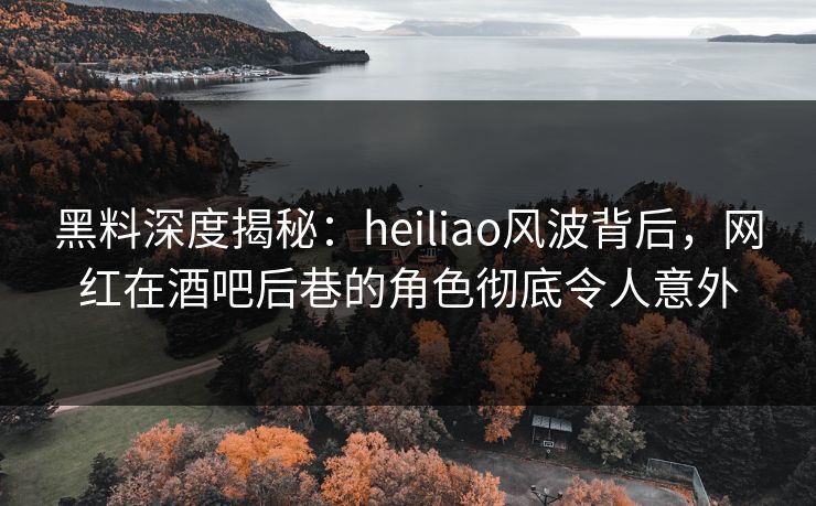 黑料深度揭秘：heiliao风波背后，网红在酒吧后巷的角色彻底令人意外