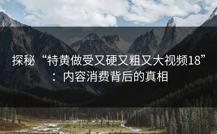 探秘“特黄做受又硬又粗又大视频18”：内容消费背后的真相