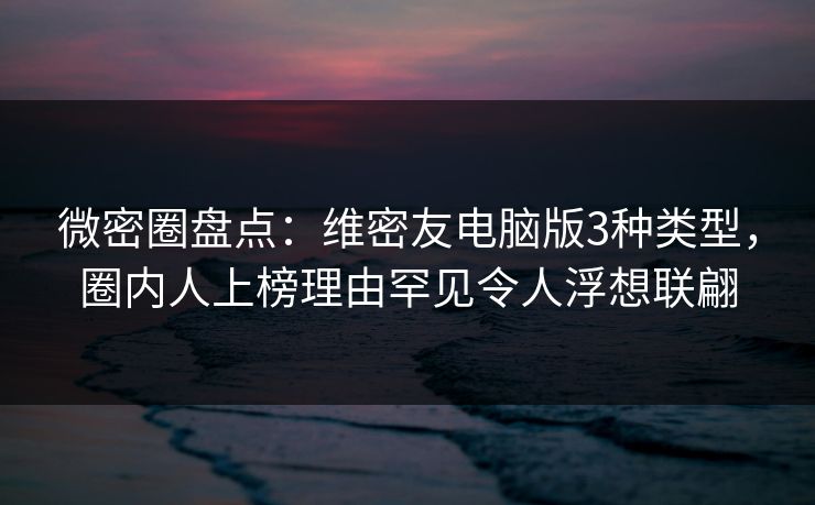 微密圈盘点：维密友电脑版3种类型，圈内人上榜理由罕见令人浮想联翩