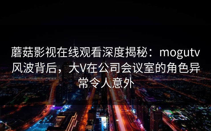 蘑菇影视在线观看深度揭秘：mogutv风波背后，大V在公司会议室的角色异常令人意外