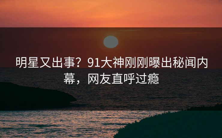 明星又出事?91大神刚刚曝出秘闻内幕,网友直呼过瘾