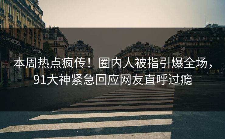 本周热点疯传！圈内人被指引爆全场，91大神紧急回应网友直呼过瘾