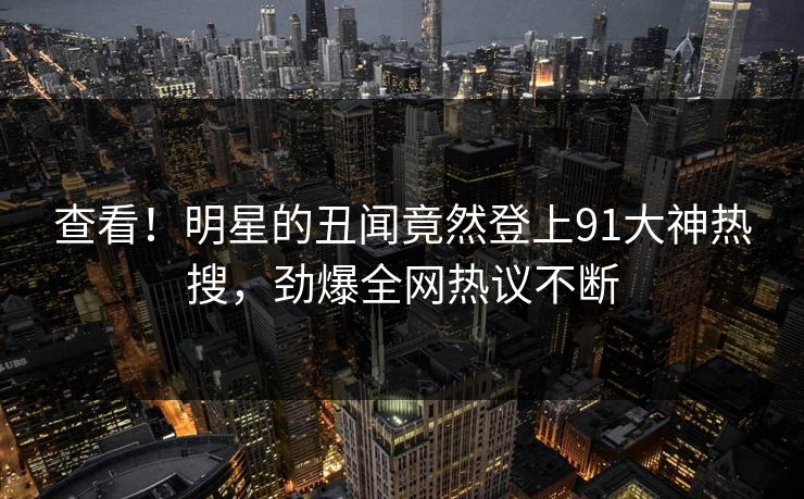 查看！明星的丑闻竟然登上91大神热搜，劲爆全网热议不断