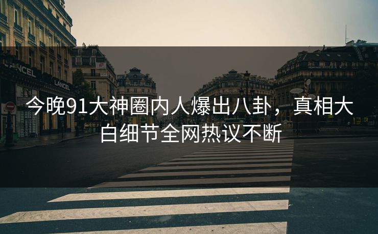 今晚91大神圈内人爆出八卦，真相大白细节全网热议不断