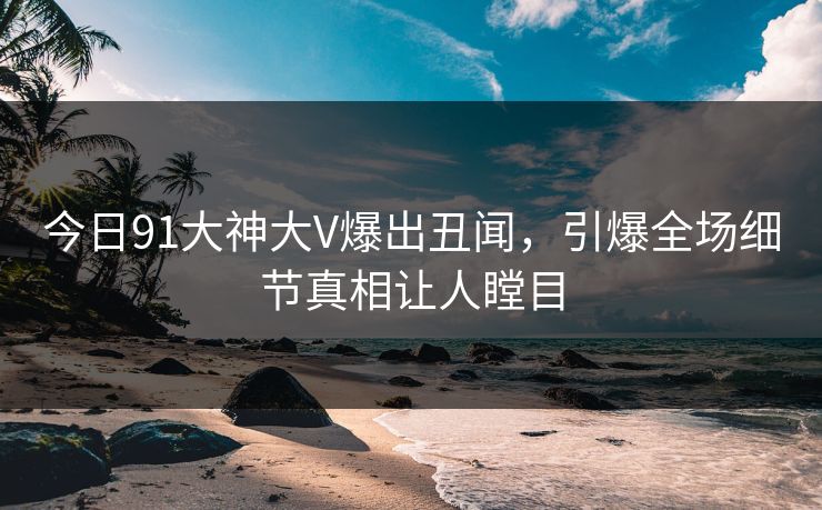 今日91大神大V爆出丑闻，引爆全场细节真相让人瞠目