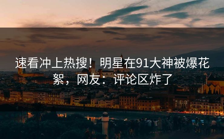 速看冲上热搜！明星在91大神被爆花絮，网友：评论区炸了