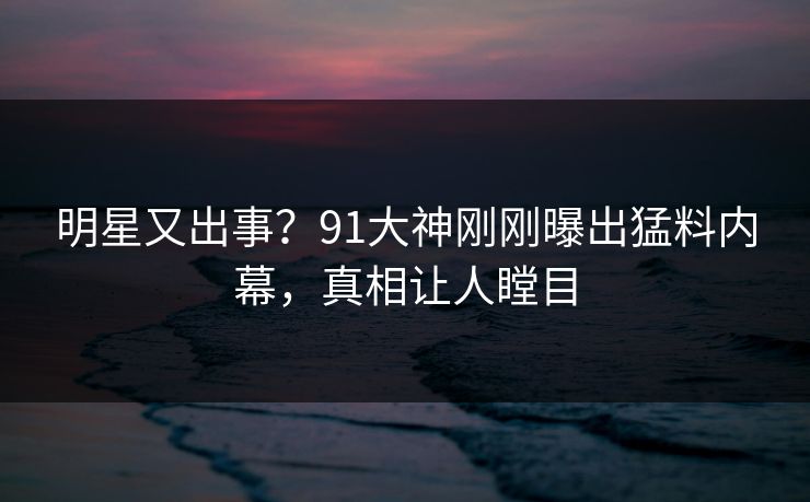 明星又出事？91大神刚刚曝出猛料内幕，真相让人瞠目