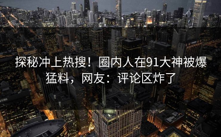 探秘冲上热搜！圈内人在91大神被爆猛料，网友：评论区炸了