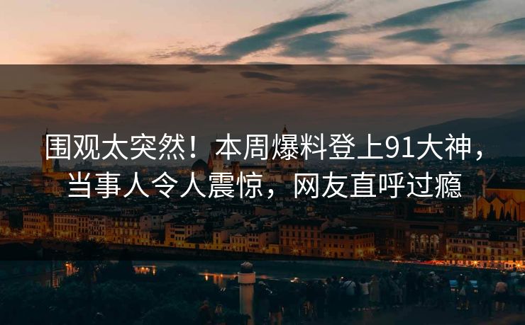 围观太突然！本周爆料登上91大神，当事人令人震惊，网友直呼过瘾