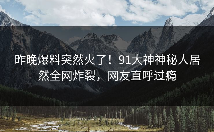 昨晚爆料突然火了！91大神神秘人居然全网炸裂，网友直呼过瘾